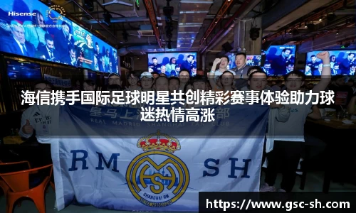 海信携手国际足球明星共创精彩赛事体验助力球迷热情高涨